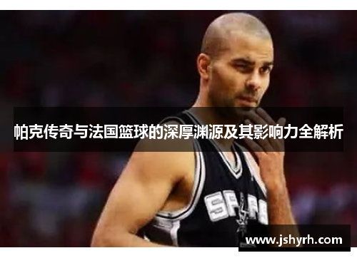 帕克传奇与法国篮球的深厚渊源及其影响力全解析 帕克传奇与法国篮球的深厚渊源及其影响力全解析